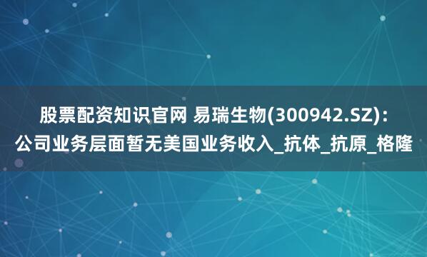 股票配资知识官网 易瑞生物(300942.SZ)：公司业务层面暂无美国业务收入_抗体_抗原_格隆