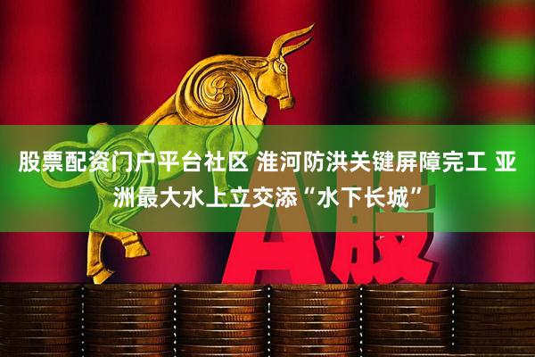 股票配资门户平台社区 淮河防洪关键屏障完工 亚洲最大水上立交添“水下长城”