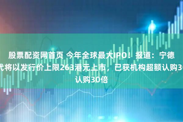股票配资网首页 今年全球最大IPO！报道：宁德时代将以发行价上限263港元上市，已获机构超额认购30倍