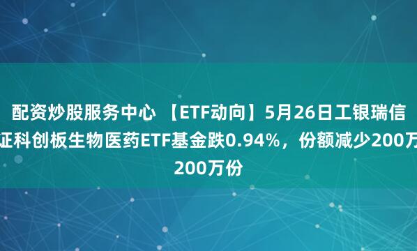 配资炒股服务中心 【ETF动向】5月26日工银瑞信上证科创板生物医药ETF基金跌0.94%，份额减少200万份