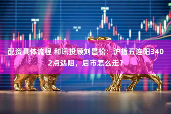 配资具体流程 和讯投顾刘昌松：沪指五连阳3402点遇阻，后市怎么走？