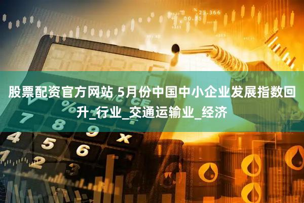 股票配资官方网站 5月份中国中小企业发展指数回升_行业_交通运输业_经济