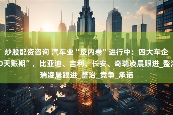 炒股配资咨询 汽车业“反内卷”进行中：四大车企同日官宣“60天账期”，比亚迪、吉利、长安、奇瑞凌晨跟进_整治_竞争_承诺