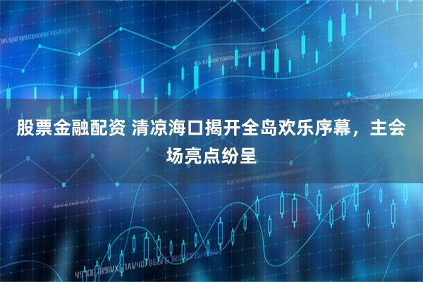 股票金融配资 清凉海口揭开全岛欢乐序幕，主会场亮点纷呈