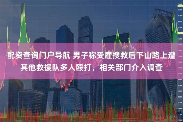 配资查询门户导航 男子称受雇搜救后下山路上遭其他救援队多人殴打，相关部门介入调查