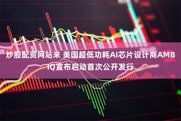 炒股配资网站来 美国超低功耗AI芯片设计商AMBIQ宣布启动首次公开发行