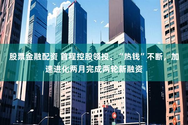 股票金融配资 首程控股领投、“热钱”不断，加速进化两月完成两轮新融资