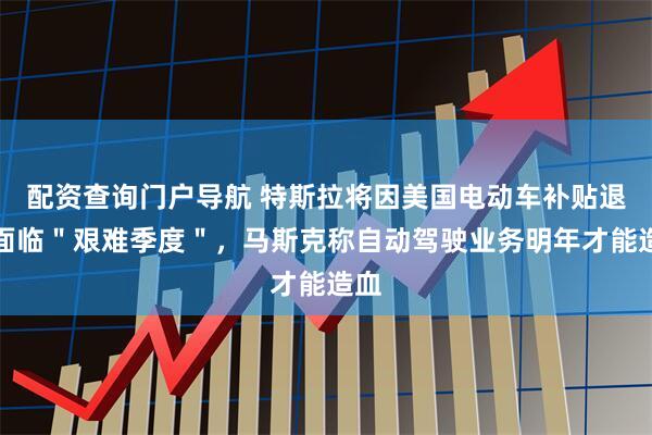 配资查询门户导航 特斯拉将因美国电动车补贴退坡面临＂艰难季度＂，马斯克称自动驾驶业务明年才能造血