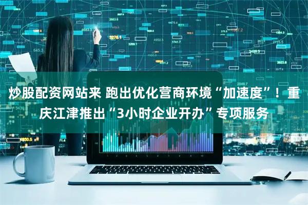 炒股配资网站来 跑出优化营商环境“加速度”！重庆江津推出“3小时企业开办”专项服务
