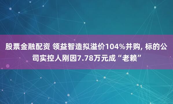股票金融配资 领益智造拟溢价104%并购, 标的公司实控人刚因7.78万元成“老赖”