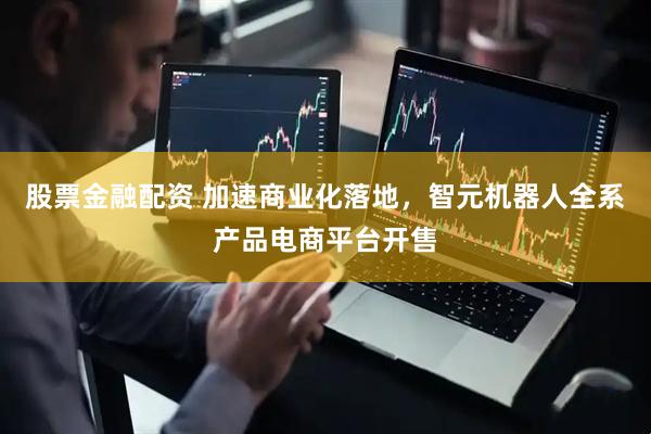股票金融配资 加速商业化落地，智元机器人全系产品电商平台开售