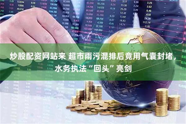 炒股配资网站来 超市雨污混排后竟用气囊封堵，水务执法“回头”亮剑
