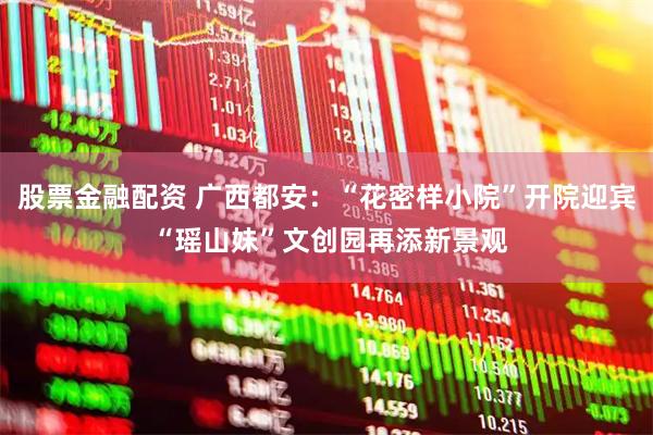 股票金融配资 广西都安：“花密样小院”开院迎宾 “瑶山妹”文创园再添新景观