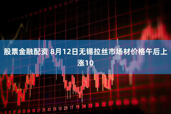 股票金融配资 8月12日无锡拉丝市场材价格午后上涨10