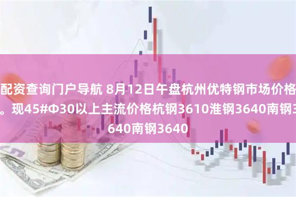 配资查询门户导航 8月12日午盘杭州优特钢市场价格暂稳。现45#Φ30以上主流价格杭钢3610淮钢3640南钢3640
