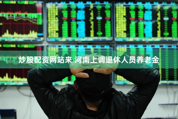 炒股配资网站来 河南上调退休人员养老金