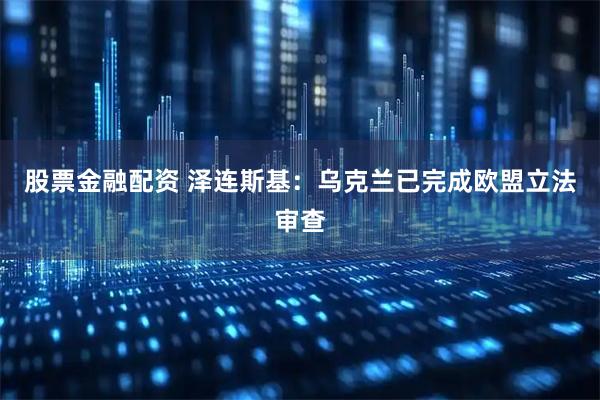 股票金融配资 泽连斯基：乌克兰已完成欧盟立法审查