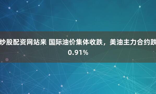 炒股配资网站来 国际油价集体收跌，美油主力合约跌0.91%