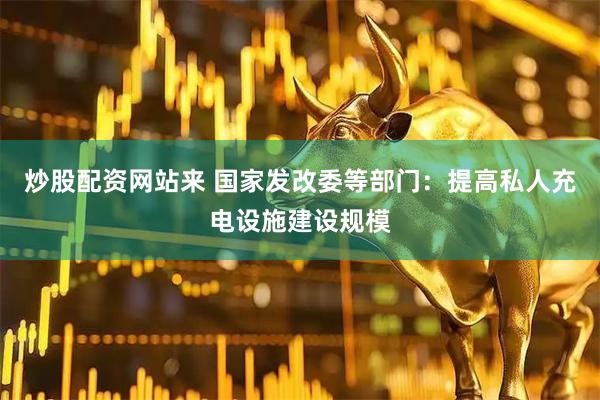 炒股配资网站来 国家发改委等部门：提高私人充电设施建设规模