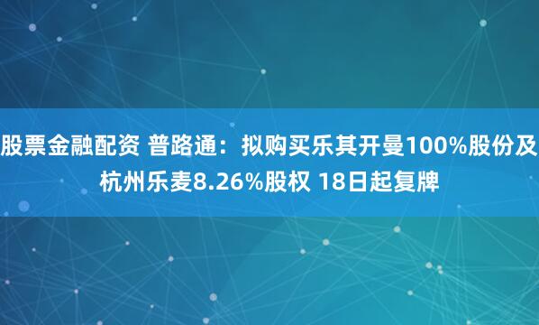 股票金融配资 普路通:拟购买乐其开曼100%股份及杭州乐麦8.26%股权 18日起复牌