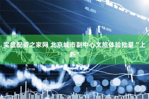 实盘配资之家网 北京城市副中心文旅体验批量“上新”