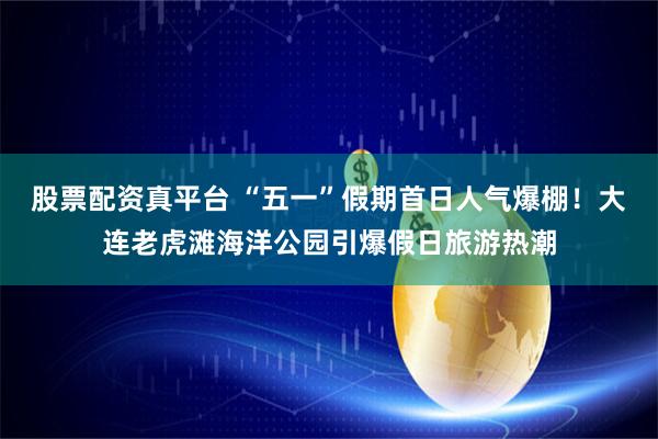 股票配资真平台 “五一”假期首日人气爆棚！大连老虎滩海洋公园引爆假日旅游热潮