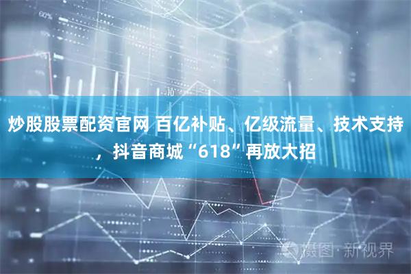 炒股股票配资官网 百亿补贴、亿级流量、技术支持，抖音商城“618”再放大招