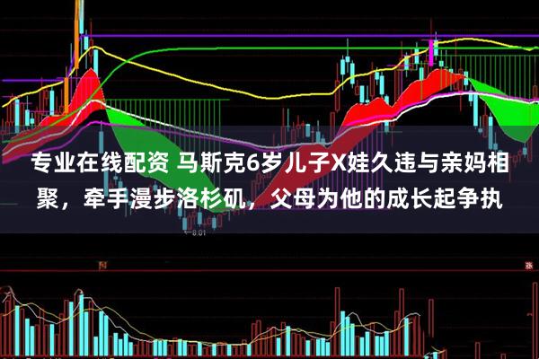 专业在线配资 马斯克6岁儿子X娃久违与亲妈相聚，牵手漫步洛杉矶，父母为他的成长起争执