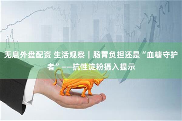 无息外盘配资 生活观察|肠胃负担还是“血糖守护者”——抗性淀粉摄入提示