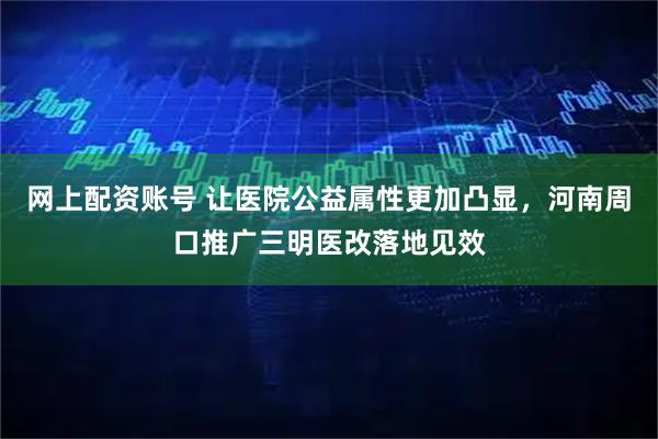 网上配资账号 让医院公益属性更加凸显，河南周口推广三明医改落地见效