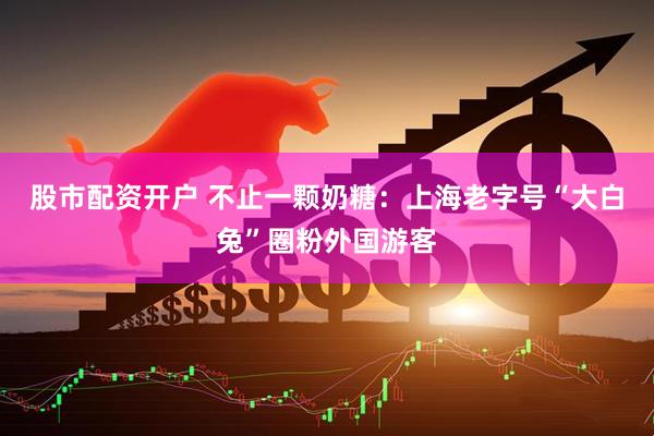 股市配资开户 不止一颗奶糖：上海老字号“大白兔”圈粉外国游客