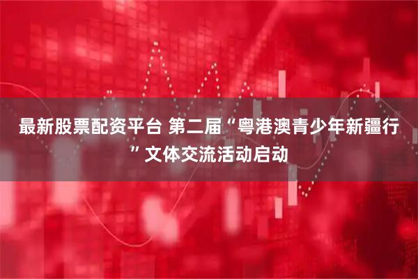 最新股票配资平台 第二届“粤港澳青少年新疆行”文体交流活动启动