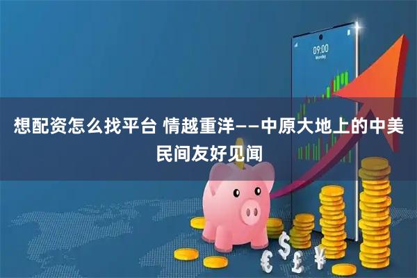 想配资怎么找平台 情越重洋——中原大地上的中美民间友好见闻
