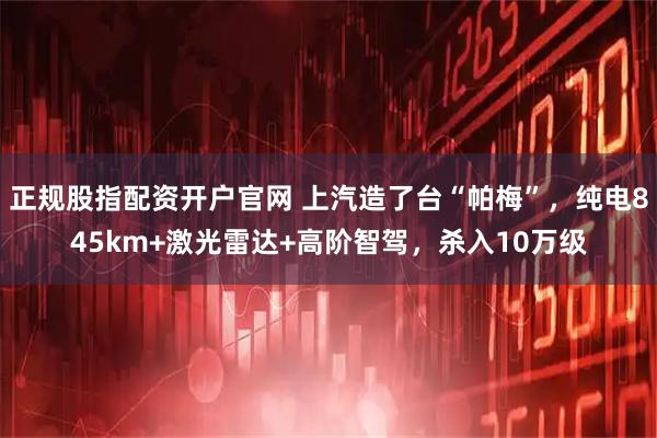 正规股指配资开户官网 上汽造了台“帕梅”，纯电845km+激光雷达+高阶智驾，杀入10万级
