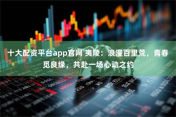 十大配资平台app官网 夷陵：浪漫百里荒，青春觅良缘，共赴一场心动之约