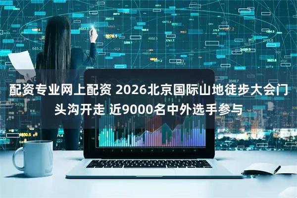 配资专业网上配资 2026北京国际山地徒步大会门头沟开走 近9000名中外选手参与