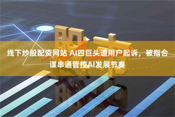 线下炒股配资网站 AI四巨头遭用户起诉，被指合谋串通管控AI发展节奏