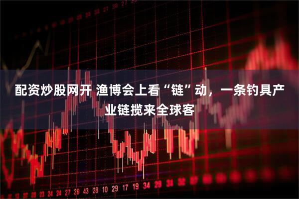 配资炒股网开 渔博会上看“链”动，一条钓具产业链揽来全球客
