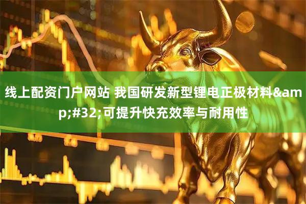线上配资门户网站 我国研发新型锂电正极材料 可提升快充效率与耐用性
