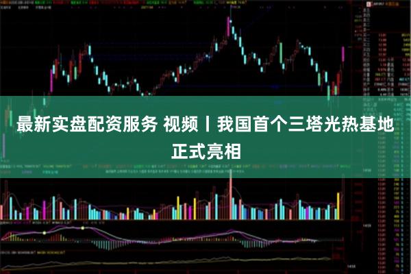 最新实盘配资服务 视频丨我国首个三塔光热基地正式亮相
